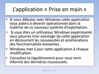L’application « Prise en main »
• Si vous débutez avec Windows cette application
vous aidera à devenir opérationnel dans la
maîtrise de ce nouveau système d’exploitation.
• Si vous êtes un utilisateur Windows expérimenté
vous pourrez tirer avantage de cette application
en découvrant les nouveautés et améliorations
des fonctionnalités existantes.
• Windows met à jour cette application à chaque
modification.
• Consultez-la régulièrement pour vous tenir
informé des dernières nouveautés.
Médiathèque - Lorient
 
