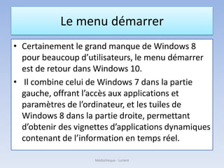 Le menu démarrer
• Certainement le grand manque de Windows 8
pour beaucoup d’utilisateurs, le menu démarrer
est de retour dans Windows 10.
• Il combine celui de Windows 7 dans la partie
gauche, offrant l’accès aux applications et
paramètres de l’ordinateur, et les tuiles de
Windows 8 dans la partie droite, permettant
d’obtenir des vignettes d’applications dynamiques
contenant de l’information en temps réel.
Médiathèque - Lorient
 