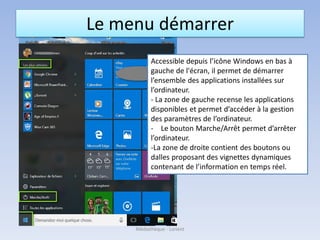 Le menu démarrer
Accessible depuis l’icône Windows en bas à
gauche de l'écran, il permet de démarrer
l’ensemble des applications installées sur
l’ordinateur.
- La zone de gauche recense les applications
disponibles et permet d’accéder à la gestion
des paramètres de l’ordinateur.
- Le bouton Marche/Arrêt permet d’arrêter
l’ordinateur.
-La zone de droite contient des boutons ou
dalles proposant des vignettes dynamiques
contenant de l’information en temps réel.
Médiathèque - Lorient
 