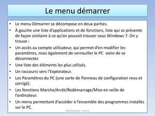 Le menu démarrer
• Le menu Démarrer se décompose en deux parties.
• À gauche une liste d’applications et de fonctions, liste qui se présente
de façon similaire à ce qu’on pouvait trouver sous Windows 7. On y
trouve :
• Un accès au compte utilisateur, qui permet d’en modifier les
paramètres, mais également de verrouiller le PC voire de se
déconnecter.
• Une liste des éléments les plus utilisés.
• Un raccourci vers l’Explorateur.
• Les Paramètres du PC (une sorte de Panneau de configuration revu et
corrigé).
• Les fonctions Marche/Arrêt/Redémarrage/Mise en veille de
l’ordinateur.
• Un menu permettant d’accéder à l’ensemble des programmes installés
sur le PC.
Médiathèque - Lorient
 
