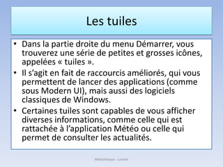 Les tuiles
• Dans la partie droite du menu Démarrer, vous
trouverez une série de petites et grosses icônes,
appelées « tuiles ».
• Il s’agit en fait de raccourcis améliorés, qui vous
permettent de lancer des applications (comme
sous Modern UI), mais aussi des logiciels
classiques de Windows.
• Certaines tuiles sont capables de vous afficher
diverses informations, comme celle qui est
rattachée à l’application Météo ou celle qui
permet de consulter les actualités.
Médiathèque - Lorient
 