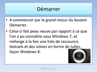 Démarrer
• A commencer par le grand retour du bouton
Démarrer.
• Celui-ci fait peau neuve par rapport à ce que
l'on a pu connaître sous Windows 7, et
mélange à la fois une liste de raccourcis
textuels et des icônes en forme de tuiles,
façon Windows 8.
Médiathèque - Lorient
 