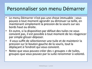Personnaliser son menu Démarrer
• Le menu Démarrer n’est pas une chose immuable : vous
pouvez à tout moment agrandir ou diminuer sa taille, en
maintenant simplement la pression de la souris sur ses
bords haut ou droite.
• En outre, si la disposition par défaut des tuiles ne vous
convient pas, il est possible à tout moment de les réagencer
par simple glisser-déposer.
• Il vous suffit de sélectionner une tuile et de maintenir la
pression sur le bouton gauche de la souris, tout la
déplaçant à l’endroit qui vous convient.
• Notez que vous pouvez créer des « groupes » de tuiles,
groupes que vous pouvez par la suite renommer à volonté.
Médiathèque - Lorient
 