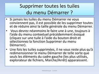Supprimer toutes les tuiles
du menu Démarrer ?
• Si jamais les tuiles du menu Démarrer ne vous
conviennent pas, il est possible de les supprimer toutes
et de réduire ainsi la taille générale du menu Démarrer.
• Vous devrez néanmoins le faire une à une, toujours à
l’aide du menu contextuel précédemment évoqué
(cliquez sur une tuile à l’aide du bouton droit et
sélectionnez la fonction Supprimer du menu
Démarrer).
• Une fois les tuiles supprimées, il ne vous reste plus qu’à
redimensionner le menu Démarrer de telle sorte que
seuls les éléments du cadre gauche (les plus utilisés,
explorateur de fichiers, Marche/Arrêt) apparaissent.
Médiathèque - Lorient
 