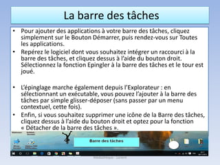 La barre des tâches
• Pour ajouter des applications à votre barre des tâches, cliquez
simplement sur le Bouton Démarrer, puis rendez-vous sur Toutes
les applications.
• Repérez le logiciel dont vous souhaitez intégrer un raccourci à la
barre des tâches, et cliquez dessus à l’aide du bouton droit.
Sélectionnez la fonction Epingler à la barre des tâches et le tour est
joué.
• L’épinglage marche également depuis l’Explorateur : en
sélectionnant un exécutable, vous pouvez l’ajouter à la barre des
tâches par simple glisser-déposer (sans passer par un menu
contextuel, cette fois).
• Enfin, si vous souhaitez supprimer une icône de la Barre des tâches,
cliquez dessus à l’aide du bouton droit et optez pour la fonction
« Détacher de la barre des tâches ».
Médiathèque - Lorient
 
