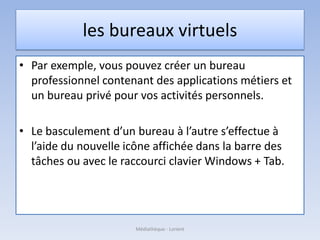 les bureaux virtuels
• Par exemple, vous pouvez créer un bureau
professionnel contenant des applications métiers et
un bureau privé pour vos activités personnels.
• Le basculement d’un bureau à l’autre s’effectue à
l’aide du nouvelle icône affichée dans la barre des
tâches ou avec le raccourci clavier Windows + Tab.
Médiathèque - Lorient
 