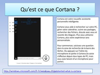 Qu’est ce que Cortana ?
Cortana est votre nouvelle assistante
personnelle intelligente.
Cortana vous aide à rechercher sur votre PC,
gérer votre calendrier, suivre vos packages,
rechercher des fichiers, discute avec vous et
raconte des blagues. Plus vous utiliserez
Cortana, plus votre expérience sera
personnalisée.
Pour commencer, saisissez une question
dans la zone de recherche de la barre des
tâches. Ou appuyez sur l’icône du
microphone et parlez à Cortana (la saisie
s’effectue depuis tous types de PC, mais
vous avez besoin d’un microphone pour
parler).
http://windows.microsoft.com/fr-fr/windows-10/getstarted-what-is-cortanaMédiathèque - Lorient
 