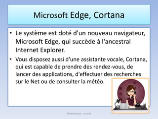 Microsoft Edge, Cortana
• Le système est doté d'un nouveau navigateur,
Microsoft Edge, qui succède à l'ancestral
Internet Explorer.
• Vous disposez aussi d'une assistante vocale, Cortana,
qui est capable de prendre des rendez-vous, de
lancer des applications, d'effectuer des recherches
sur le Net ou de consulter la météo.
Médiathèque - Lorient
 