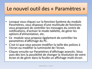 Le nouvel outil des « Paramètres »
• Lorsque vous cliquez sur la fonction Système du module
Paramètres, vous disposez d'une multitude de fonctions
vous proposant de contrôler les messages du centre de
notifications, d'activer le mode tablette, de gérer les
options d'alimentation, etc.
• Ce module vous propose également de contrôler les
paramètres d'affichage du PC.
• C'est ici que vous pouvez modifier la taille des polices à
l'écran ou modifier la luminosité de l'écran.
• Cliquez ensuite sur Paramètres d'affichage avancés. Vous
avez dès lors la possibilité de changer la résolution de votre
écran et de gérer dans la foulée un affichage multi-écran.
Médiathèque - Lorient
 