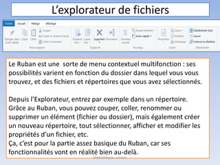 L’explorateur de fichiers
Le Ruban est une sorte de menu contextuel multifonction : ses
possibilités varient en fonction du dossier dans lequel vous vous
trouvez, et des fichiers et répertoires que vous avez sélectionnés.
Depuis l’Explorateur, entrez par exemple dans un répertoire.
Grâce au Ruban, vous pouvez couper, coller, renommer ou
supprimer un élément (fichier ou dossier), mais également créer
un nouveau répertoire, tout sélectionner, afficher et modifier les
propriétés d’un fichier, etc.
Ça, c’est pour la partie assez basique du Ruban, car ses
fonctionnalités vont en réalité bien au-delà.
Médiathèque - Lorient
 