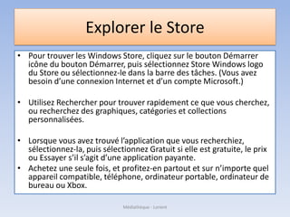 Explorer le Store
• Pour trouver les Windows Store, cliquez sur le bouton Démarrer
icône du bouton Démarrer, puis sélectionnez Store Windows logo
du Store ou sélectionnez-le dans la barre des tâches. (Vous avez
besoin d’une connexion Internet et d’un compte Microsoft.)
• Utilisez Rechercher pour trouver rapidement ce que vous cherchez,
ou recherchez des graphiques, catégories et collections
personnalisées.
• Lorsque vous avez trouvé l’application que vous recherchiez,
sélectionnez-la, puis sélectionnez Gratuit si elle est gratuite, le prix
ou Essayer s’il s’agit d’une application payante.
• Achetez une seule fois, et profitez-en partout et sur n’importe quel
appareil compatible, téléphone, ordinateur portable, ordinateur de
bureau ou Xbox.
Médiathèque - Lorient
 