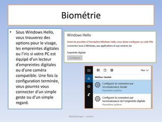 Biométrie
• Sous Windows Hello,
vous trouverez des
options pour le visage,
les empreintes digitales
ou l’iris si votre PC est
équipé d’un lecteur
d’empreintes digitales
ou d’une caméra
compatible. Une fois la
configuration terminée,
vous pourrez vous
connecter d’un simple
geste ou d’un simple
regard.
Médiathèque - Lorient
 