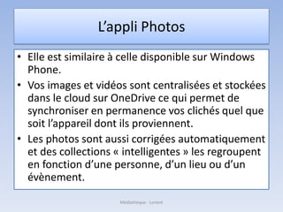 L’appli Photos
• Elle est similaire à celle disponible sur Windows
Phone.
• Vos images et vidéos sont centralisées et stockées
dans le cloud sur OneDrive ce qui permet de
synchroniser en permanence vos clichés quel que
soit l’appareil dont ils proviennent.
• Les photos sont aussi corrigées automatiquement
et des collections « intelligentes » les regroupent
en fonction d’une personne, d’un lieu ou d’un
évènement.
Médiathèque - Lorient
 
