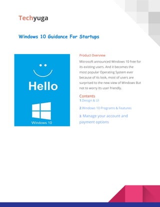 Tech​yuga
Windows 10 Guidance For Startups
Product Overview
Microsoft announced Windows 10 free for
its existing users. And it becomes the
most popular Operating System ever
because of its look, most of users are
surprised to the new view of Windows But
not to worry Its user friendly.
Contents
1​.Design & UI
2​.​Windows 10​​Programs​​& Features
3​. ​Manage your account and
payment options
 