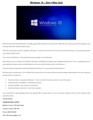 Windows 10 – Don’t Miss Out!
Microsoft has confirmed that Windows 10’s free upgrade offer will expire on July 29, 2016. After that, you’ll have to pay £100 to upgrade on any
computer that hasn’t already made the leap.
We know not everyone wants to upgrade to Windows 10 right now, and that’s fine. But did you know that Windows 7 has already ended the
mainstream support cycle?
This means that Windows 7 will only receive security updates, and nothing else.
New features such as Cortana, the Windows App Store, and Bitlocker encryption aren’t available with Windows 7 Pro, so upgrading now is a
good opportunity to gain access to these features, which you would otherwise pay for with Windows 7.
The vast majority of applications will work perfectly with Windows 10, just as they did with Windows 7.
We have been using Windows 10 in our offices now (as have man of our other customers) since the release date lastyear, and h ave nothing but
positive words to say about it:
 Faster boot times compared to Windows 7 – from a normal 30 seconds boot time to just 10 seconds
 Improved driver compatibility – more things ‘just work’
 Improved stability – less crashes and downtime
 Great new features, like build in hard drive encryption
If you would like to take advantage of the free upgrade offer, but want advice on how to proceed, contact us now for a free rundown of the
upgrade process.
Contact Details:
Jaytag Computer Limited
Maddison House, 226 High Street
Croydon, Surrey, CR9 1DF
Phone: 08007879258
Web: http://www.jaytag.co.uk/
 