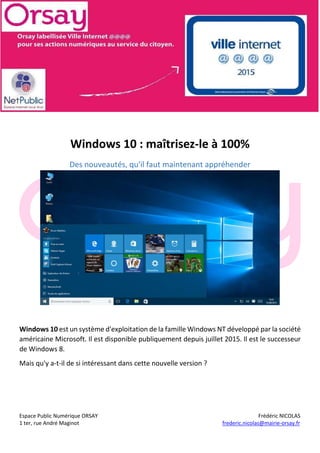 Espace Public Numérique ORSAY Frédéric NICOLAS
1 ter, rue André Maginot frederic.nicolas@mairie-orsay.fr
Windows 10 : maîtrisez-le à 100%
Des nouveautés, qu'il faut maintenant appréhender
Windows 10 est un système d'exploitation de la famille Windows NT développé par la société
américaine Microsoft. Il est disponible publiquement depuis juillet 2015. Il est le successeur
de Windows 8.
Mais qu'y a-t-il de si intéressant dans cette nouvelle version ?
 