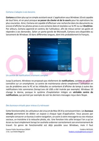 Espace Public Numérique ORSAY Frédéric NICOLAS
1 ter, rue André Maginot frederic.nicolas@mairie-orsay.fr
Cortana s'adapte à vos besoins
Cortana est bien plus qu'un simple assistant vocal. L'application sous Windows 10 est capable
de tout faire, et on peut presque se passer du clavier et de la souris pour les opérations les
plus courantes. Ainsi, Cortana est capable d'effectuer une recherche dans les documents ou
encore d'afficher les photos prises à une certaine date et stockées sur le PC ou sur OneDrive.
Par ailleurs, Cortana apprend en continu de l'utilisateur, afin de mieux cerner ses goûts et
répondre à ses demandes. Selon un porte-parole de Microsoft, Cortana sera disponible au
lancement de Windows 10 dans différentes langues, dont très probablement le français.
Un centre de notifications vraiment complet
Jusqu’à présent, Windows ne proposait pas réellement de notifications, comme on peut en
connaître sur un smartphone. Le centre de maintenance alerte simplement l’utilisation en
cas de problème avec le PC et les infobulles se contentent d’afficher de temps à autre des
notifications très sommaires (lorsqu’une clé USB a été insérée par exemple). Windows 10
change la donne, puisque le système d’exploitation intègre un véritable centre de
notifications, qui permet par exemple de voir les derniers messages reçus dans Skype.
Des bureaux virtuels pour mieux s'y retrouver
Cette fonctionnalité, les utilisateurs de Linux et de Mac OS X la connaissent bien. Les bureaux
virtuels permettent de dédier un espace à chaque type d’application. Vous pouvez par
exemple consacrer un bureau à votre navigation, un autre à votre messagerie ou vos réseaux
sociaux, un troisième à la retouche photo, etc. Une fonction très utile lorsque l’on a qu’un
écran ou tout simplement lorsqu’on souhaite ordonner correctement son environnement de
travail. Ce genre de fonctionnalité est déjà possible sous Windows, mais il faut
 