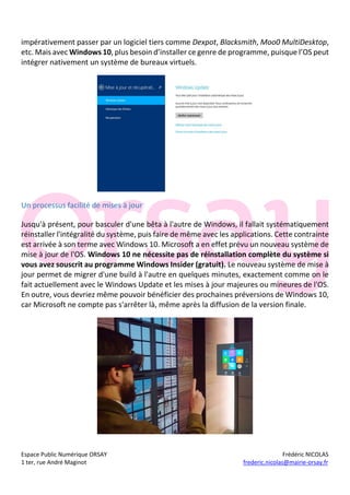 Espace Public Numérique ORSAY Frédéric NICOLAS
1 ter, rue André Maginot frederic.nicolas@mairie-orsay.fr
impérativement passer par un logiciel tiers comme Dexpot, Blacksmith, Moo0 MultiDesktop,
etc. Mais avec Windows 10, plus besoin d’installer ce genre de programme, puisque l’OS peut
intégrer nativement un système de bureaux virtuels.
Un processus facilité de mises à jour
Jusqu'à présent, pour basculer d'une bêta à l'autre de Windows, il fallait systématiquement
réinstaller l'intégralité du système, puis faire de même avec les applications. Cette contrainte
est arrivée à son terme avec Windows 10. Microsoft a en effet prévu un nouveau système de
mise à jour de l'OS. Windows 10 ne nécessite pas de réinstallation complète du système si
vous avez souscrit au programme Windows Insider (gratuit). Le nouveau système de mise à
jour permet de migrer d'une build à l'autre en quelques minutes, exactement comme on le
fait actuellement avec le Windows Update et les mises à jour majeures ou mineures de l'OS.
En outre, vous devriez même pouvoir bénéficier des prochaines préversions de Windows 10,
car Microsoft ne compte pas s'arrêter là, même après la diffusion de la version finale.
 