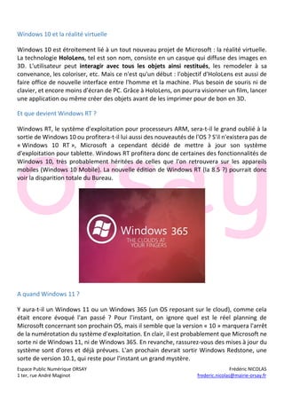 Espace Public Numérique ORSAY Frédéric NICOLAS
1 ter, rue André Maginot frederic.nicolas@mairie-orsay.fr
Windows 10 et la réalité virtuelle
Windows 10 est étroitement lié à un tout nouveau projet de Microsoft : la réalité virtuelle.
La technologie HoloLens, tel est son nom, consiste en un casque qui diffuse des images en
3D. L'utilisateur peut interagir avec tous les objets ainsi restitués, les remodeler à sa
convenance, les coloriser, etc. Mais ce n'est qu'un début : l'objectif d'HoloLens est aussi de
faire office de nouvelle interface entre l'homme et la machine. Plus besoin de souris ni de
clavier, et encore moins d'écran de PC. Grâce à HoloLens, on pourra visionner un film, lancer
une application ou même créer des objets avant de les imprimer pour de bon en 3D.
Et que devient Windows RT ?
Windows RT, le système d'exploitation pour processeurs ARM, sera-t-il le grand oublié à la
sortie de Windows 10 ou profitera-t-il lui aussi des nouveautés de l'OS ? S'il n'existera pas de
« Windows 10 RT », Microsoft a cependant décidé de mettre à jour son système
d'exploitation pour tablette. Windows RT profitera donc de certaines des fonctionnalités de
Windows 10, très probablement héritées de celles que l'on retrouvera sur les appareils
mobiles (Windows 10 Mobile). La nouvelle édition de Windows RT (la 8.5 ?) pourrait donc
voir la disparition totale du Bureau.
A quand Windows 11 ?
Y aura-t-il un Windows 11 ou un Windows 365 (un OS reposant sur le cloud), comme cela
était encore évoqué l'an passé ? Pour l'instant, on ignore quel est le réel planning de
Microsoft concernant son prochain OS, mais il semble que la version « 10 » marquera l'arrêt
de la numérotation du système d'exploitation. En clair, il est probablement que Microsoft ne
sorte ni de Windows 11, ni de Windows 365. En revanche, rassurez-vous des mises à jour du
système sont d'ores et déjà prévues. L'an prochain devrait sortir Windows Redstone, une
sorte de version 10.1, qui reste pour l'instant un grand mystère.
 