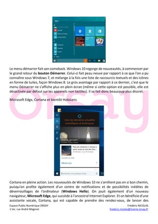 Espace Public Numérique ORSAY Frédéric NICOLAS
1 ter, rue André Maginot frederic.nicolas@mairie-orsay.fr
Le menu démarrer fait son comeback. Windows 10 regorge de nouveautés, à commencer par
le grand retour du bouton Démarrer. Celui-ci fait peau neuve par rapport à ce que l'on a pu
connaître sous Windows 7, et mélange à la fois une liste de raccourcis textuels et des icônes
en forme de tuiles, façon Windows 8. Le gros avantage par rapport à ce dernier, c'est que le
menu Démarrer ne s'affiche plus en plein écran (même si cette option est possible, elle est
désactivée par défaut sur les appareils non tactiles). Il se fait donc beaucoup plus discret.
Microsoft Edge, Cortana et bientôt HoloLens
Cortana en pleine action. Les nouveautés de Windows 10 ne s'arrêtent pas en si bon chemin,
puisqu'on profite également d'un centre de notifications et de possibilités inédites de
déverrouillages de l'ordinateur (Windows Hello). On jouit également d'un nouveau
navigateur, Microsoft Edge, qui succède à l'ancestral Internet Explorer. Et on bénéficie d'une
assistante vocale, Cortana, qui est capable de prendre des rendez-vous, de lancer des
 