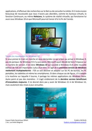 Espace Public Numérique ORSAY Frédéric NICOLAS
1 ter, rue André Maginot frederic.nicolas@mairie-orsay.fr
applications, d'effectuer des recherches sur le Net ou de consulter la météo. Et il reste encore
beaucoup de nouveautés que nous n'avons pas abordées, comme les bureaux virtuels, la
fonction Continuum, ou même HoloLens, le système de réalité virtuelle, qui fonctionne lui
aussi sous Windows 10 et que Microsoft pourrait lancer d'ici la fin de l'année.
Toutes les nouveautés de Windows 10
Si vous prenez le train en marche et vous demandez ce qui a bien pu arriver à Windows 9,
pas de panique. De Windows 9 il n'y aura point, Microsoft ayant décidé de faire l'impasse sur
ce numéro de version. C'est donc Windows 10 qui succède à Windows 8 et cette nouvelle
édition de l'OS est importante à plus d'un titre. Il s'agit de la première version de Windows
réellement multiplateforme : l'OS se voit décliner et adapter sur les PC de bureau, les PC
portables, les tablettes et même les smartphones. Et dans chaque cas de figure, s'il s'adapte
à la machine sur laquelle il tourne, il partage les mêmes applications du Windows Store.
Autre point et pas des moindres : il s'agit visiblement de la dernière version bénéficiant
d'innovations majeures. Il ne devrait donc pas y avoir de Windows 11 ni de Windows 12,
mais seulement des mises à jour annuelles.
 