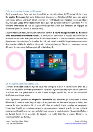 Espace Public Numérique ORSAY Frédéric NICOLAS
1 ter, rue André Maginot frederic.nicolas@mairie-orsay.fr
Enfin le vrai retour du bouton Démarrer !
C’est probablement l’une des fonctionnalités les plus attendues de Windows 10 : le retour
du bouton Démarrer. Lui qui a totalement disparu avec Windows 8 fait donc son grand
comeback. Certes, Microsoft a bien tenté une « réintroduction de l’espèce » sous Windows
8.1, mais son usage diffère totalement de ce que l’on a pu connaître avec Windows 7 et les
versions antérieures de l’OS (il s’agit davantage d’un accès aux fonctions et réglages de
Windows que d’un lanceur d’applications).
Sous Windows 10 donc, le bouton Démarrer permet d’ouvrir des applications ou d’accéder
à ses documents récemment ouverts, et sans passer par l’écran d’Accueil de Modern UI. Il
propose aussi l’accès aux applications du Windows Store et la visualisation des informations
dynamiques de certaines d’entre elles. En clair, Microsoft a décidé d’importer quelques-unes
des fonctionnalités de Modern UI au sein même du bouton Démarrer, sans pour autant
dérouter les partisans du bouton de XP et Windows 7.
Un menu Démarrer modulable à loisir
Le menu Démarrer n'est pas figé et peut être configuré à loisir. A l'aide du clic droit de la
souris, on peut faire en sorte que certaines tuiles soit dynamiques et proposent les dernières
actualités ou une prévisualisation du dossier Images, quand les autres se contentent
d'afficher une simple icône.
Il est également possible de réagencer l'ensemble des éléments qui composent le menu
démarrer, à savoir le volet de gauche (là où apparaissent les éléments les plus utilisés), tout
comme le volet de droite (là où sont affichées les tuiles). Il est possible de réagencer
l'ensemble des éléments qui composent le menu démarrer, à savoir le volet de gauche (là où
apparaissent les éléments les plus utilisés), tout comme le volet de droite (là où sont affichées
les tuiles). Enfin, il est possible de basculer en mode tablette, le menu Démarrer se
substituant alors au Bureau.
 