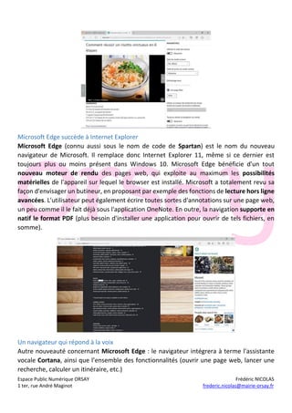 Espace Public Numérique ORSAY Frédéric NICOLAS
1 ter, rue André Maginot frederic.nicolas@mairie-orsay.fr
Microsoft Edge succède à Internet Explorer
Microsoft Edge (connu aussi sous le nom de code de Spartan) est le nom du nouveau
navigateur de Microsoft. Il remplace donc Internet Explorer 11, même si ce dernier est
toujours plus ou moins présent dans Windows 10. Microsoft Edge bénéficie d'un tout
nouveau moteur de rendu des pages web, qui exploite au maximum les possibilités
matérielles de l'appareil sur lequel le browser est installé. Microsoft a totalement revu sa
façon d'envisager un butineur, en proposant par exemple des fonctions de lecture hors ligne
avancées. L'utilisateur peut également écrire toutes sortes d'annotations sur une page web,
un peu comme il le fait déjà sous l'application OneNote. En outre, la navigation supporte en
natif le format PDF (plus besoin d'installer une application pour ouvrir de tels fichiers, en
somme).
Un navigateur qui répond à la voix
Autre nouveauté concernant Microsoft Edge : le navigateur intégrera à terme l'assistante
vocale Cortana, ainsi que l’ensemble des fonctionnalités (ouvrir une page web, lancer une
recherche, calculer un itinéraire, etc.)
 