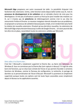 Espace Public Numérique ORSAY Frédéric NICOLAS
1 ter, rue André Maginot frederic.nicolas@mairie-orsay.fr
Microsoft Edge proposera une autre nouveauté de taille : la possibilité d’ajouter très
facilement des extensions. Certes, cette fonction existe depuis belle lurette sous IE, mais le
processus de développement et de validation est un véritable chemin de croix pour les
développeurs. Et très peu d'utilisateurs savent au final qu'on peut installer des modules sur
IE, car il n'existe pas de plateforme de téléchargement comme c'est le cas chez les
concurrents Firefox et Chrome. Le nouveau navigateur devrait résoudre tous ces problèmes,
en proposant un processus de validation beaucoup plus simple, et en rendant bien plus facile
la création de nouvelles extensions. D'autant qu'aux dernières nouvelles, les extensions de
Microsoft Edge emprunteraient beaucoup à celles de Google Chrome... Un store pourrait dès
lors être mis en place, rassemblant toutes les extensions validées par Microsoft.
Dites adieu à la Charms Bar...
C'est fait ! Microsoft a totalement supprimé la Charms Bar, ou Barre des talismans, de
Windows 8. Vous ne connaissez pas la Charms Bar (voir capture ci-dessus) ? Il s'agit de cette
barre de fonctions, qui se situe tout à droite de l’écran et qui permet d’accéder à certaines
fonctions de Windows, comme le Panneau de configuration, la recherche, le partage de
données ou la personnalisation de l’écran d’Accueil. Microsoft l'a purement et simplement
supprimée puisque toutes ces options sont de toute façon accessibles assez simplement
depuis le Bureau ou les applications ouvertes.
 