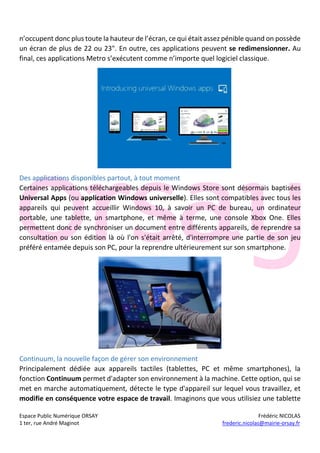 Espace Public Numérique ORSAY Frédéric NICOLAS
1 ter, rue André Maginot frederic.nicolas@mairie-orsay.fr
n’occupent donc plus toute la hauteur de l’écran, ce qui était assez pénible quand on possède
un écran de plus de 22 ou 23". En outre, ces applications peuvent se redimensionner. Au
final, ces applications Metro s’exécutent comme n’importe quel logiciel classique.
Des applications disponibles partout, à tout moment
Certaines applications téléchargeables depuis le Windows Store sont désormais baptisées
Universal Apps (ou application Windows universelle). Elles sont compatibles avec tous les
appareils qui peuvent accueillir Windows 10, à savoir un PC de bureau, un ordinateur
portable, une tablette, un smartphone, et même à terme, une console Xbox One. Elles
permettent donc de synchroniser un document entre différents appareils, de reprendre sa
consultation ou son édition là où l'on s'était arrêté, d'interrompre une partie de son jeu
préféré entamée depuis son PC, pour la reprendre ultérieurement sur son smartphone.
Continuum, la nouvelle façon de gérer son environnement
Principalement dédiée aux appareils tactiles (tablettes, PC et même smartphones), la
fonction Continuum permet d'adapter son environnement à la machine. Cette option, qui se
met en marche automatiquement, détecte le type d'appareil sur lequel vous travaillez, et
modifie en conséquence votre espace de travail. Imaginons que vous utilisiez une tablette
 
