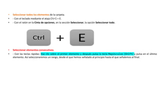 • Seleccionar todos los elementos de la carpeta.
• - Con el teclado mediante el atajo Ctrl + E.
• - Con el ratón en la Cinta de opciones, en la sección Seleccionar, la opción Seleccionar todo.
• Seleccionar elementos consecutivos.
• - Con las teclas rápidas: Haz clic sobre el primer elemento y después pulsa la tecla Mayúsculas (Shift) y pulsa en el último
elemento. Así seleccionaremos un rango, desde el que hemos señalado al principio hasta el que señalemos al final.
 