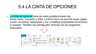 5.4 LA CINTA DE OPCIONES
• La Cinta de opciones tiene de modo predeterminado tres
fichas: Inicio, Compartir y Vista. La ficha Inicio nos permite copiar, pegar,
mover, renombrar, seleccionar y ver o modificar propiedades de archivos
o carpetas. También nos permite abrir archivos con los programas
adecuados.
 