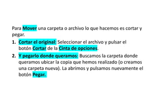Para Mover una carpeta o archivo lo que hacemos es cortar y
pegar.
1. Cortar el original: Seleccionar el archivo y pulsar el
botón Cortar de la Cinta de opciones.
2. Y pegarlo donde queramos: Buscamos la carpeta donde
queramos ubicar la copia que hemos realizado (o creamos
una carpeta nueva). La abrimos y pulsamos nuevamente el
botón Pegar.
 