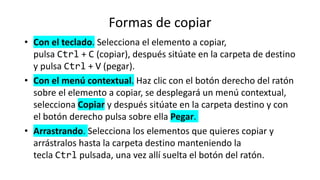 Formas de copiar
• Con el teclado. Selecciona el elemento a copiar,
pulsa Ctrl + C (copiar), después sitúate en la carpeta de destino
y pulsa Ctrl + V (pegar).
• Con el menú contextual. Haz clic con el botón derecho del ratón
sobre el elemento a copiar, se desplegará un menú contextual,
selecciona Copiar y después sitúate en la carpeta destino y con
el botón derecho pulsa sobre ella Pegar.
• Arrastrando. Selecciona los elementos que quieres copiar y
arrástralos hasta la carpeta destino manteniendo la
tecla Ctrl pulsada, una vez allí suelta el botón del ratón.
 