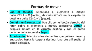 Formas de mover
• Con el teclado. Selecciona el elemento a mover,
pulsa Ctrl + X (cortar), después sitúate en la carpeta de
destino y pulsa Ctrl + V (pegar).
• Con el menú contextual. Haz clic con el botón derecho del
ratón sobre el elemento a mover, selecciona Cortar y
después sitúate en la carpeta destino y con el botón
derecho pulsa sobre ella Pegar.
• Arrastrando. Selecciona los elementos que quieres mover y
arrástralos hasta la carpeta destino. Una vez allí suelta el
botón del ratón.
 