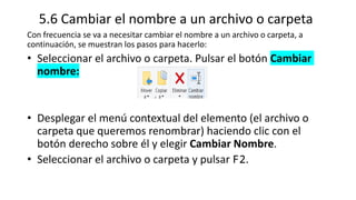 5.6 Cambiar el nombre a un archivo o carpeta
Con frecuencia se va a necesitar cambiar el nombre a un archivo o carpeta, a
continuación, se muestran los pasos para hacerlo:
• Seleccionar el archivo o carpeta. Pulsar el botón Cambiar
nombre:
• Desplegar el menú contextual del elemento (el archivo o
carpeta que queremos renombrar) haciendo clic con el
botón derecho sobre él y elegir Cambiar Nombre.
• Seleccionar el archivo o carpeta y pulsar F2.
 