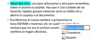 • Hacer dos clics: uno para seleccionar y otro para renombrar,
sobre el archivo o carpeta. Hay que ir con cuidado de no
hacerlos rápidos porque entonces sería un doble clic y
abriría la carpeta o el documento.
• Escribiremos el nuevo nombre y pulsaremos la
tecla ENTRAR o haremos clic en cualquier zona de la
ventana que no sea el archivo renombrado, para que los
cambios se hagan afectivos.
 