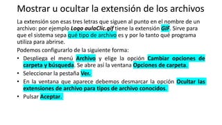 Mostrar u ocultar la extensión de los archivos
La extensión son esas tres letras que siguen al punto en el nombre de un
archivo: por ejemplo Logo aulaClic.gif tiene la extensión GIF. Sirve para
que el sistema sepa qué tipo de archivo es y por lo tanto qué programa
utiliza para abrirse.
Podemos configurarlo de la siguiente forma:
• Despliega el menú Archivo y elige la opción Cambiar opciones de
carpeta y búsqueda. Se abre así la ventana Opciones de carpeta.
• Seleccionar la pestaña Ver.
• En la ventana que aparece debemos desmarcar la opción Ocultar las
extensiones de archivo para tipos de archivo conocidos.
• Pulsar Aceptar.
 
