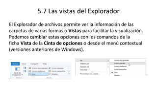5.7 Las vistas del Explorador
El Explorador de archivos permite ver la información de las
carpetas de varias formas o Vistas para facilitar la visualización.
Podemos cambiar estas opciones con los comandos de la
ficha Vista de la Cinta de opciones o desde el menú contextual
(versiones anteriores de Windows).
 