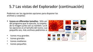 5.7 Las vistas del Explorador (continuación)
Podemos ver las siguientes opciones para disponer los
archivos y carpetas:
 Iconos en diferentes tamaños: Sólo vemos el icono
del programa que lo ejecuta, la carpeta o la miniatura
de la imagen junto con su nombre. La diferencia entre
las opciones es el tamaño del icono; cuanto más
pequeño sea, más archivos podremos ver a la vez.
• Iconos muy grandes
• Iconos grandes
• Iconos medianos
• Iconos pequeños
 
