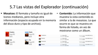 5.7 Las vistas del Explorador (continuación)
 Mosaicos: El formato y tamaño es igual de
Iconos medianos, pero incluye otra
información (espacio ocupado en la memoria
del disco duro y tipo de archivo).
• Contenido: La información que
muestra la vista contenido es
similar a la de mosaicos. Lo que
ocurre es que se muestra en
forma de listado, en vez de
mostrarse como un álbum.
 