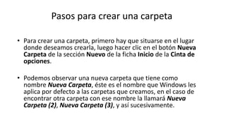 Pasos para crear una carpeta
• Para crear una carpeta, primero hay que situarse en el lugar
donde deseamos crearla, luego hacer clic en el botón Nueva
Carpeta de la sección Nuevo de la ficha Inicio de la Cinta de
opciones.
• Podemos observar una nueva carpeta que tiene como
nombre Nueva Carpeta, éste es el nombre que Windows les
aplica por defecto a las carpetas que creamos, en el caso de
encontrar otra carpeta con ese nombre la llamará Nueva
Carpeta (2), Nueva Carpeta (3), y así sucesivamente.
 