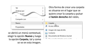 Otra forma de crear una carpeta
es situarse en el lugar que se
quiere crear la carpeta y pulsar
el botón derecho del ratón,
se abrirá un menú contextual,
elegir la opción Nuevo y luego
la opción Carpeta, tal y como
se ve en esta imagen.
 