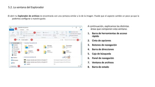 Al abrir tu Explorador de archivos te encontrarás con una ventana similar a la de la imagen. Puede que el aspecto cambie un poco ya que la
podemos configurar a nuestro gusto.
5.2. La ventana del Explorador
A continuación, explicamos las distintas
áreas que componen esta ventana:
1. Barra de herramientas de acceso
rápido
2. Cinta de opciones
3. Botones de navegación
4. Barra de direcciones
5. Caja de búsqueda
6. Panel de navegación
7. Ventana de archivos
8. Barra de estado
 