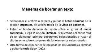 • Seleccionar el archivo o carpeta y pulsar el botón Eliminar de la
sección Organizar, de la ficha Inicio de la Cinta de opciones.
• Pulsar el botón derecho del ratón sobre él y, en el menú
contextual, elegir la opción Eliminar. Si queremos eliminar más
de un elemento, primero deberemos seleccionarlos y hacer el
clic derecho sobre cualquiera de los elementos seleccionados.
• Otra forma de eliminar es seleccionar los documentos a eliminar
y pulsar la tecla Supr (Del).
Maneras de borrar un texto
 