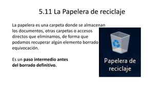5.11 La Papelera de reciclaje
La papelera es una carpeta donde se almacenan
los documentos, otras carpetas o accesos
directos que eliminamos, de forma que
podamos recuperar algún elemento borrado por
equivocación.
Es un paso intermedio antes
del borrado definitivo.
 