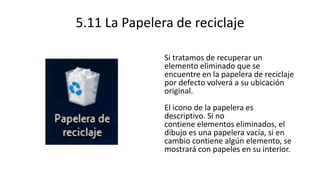 5.11 La Papelera de reciclaje
Si tratamos de recuperar un
elemento eliminado que se
encuentre en la papelera de reciclaje
por defecto volverá a su ubicación
original.
El icono de la papelera es
descriptivo. Si no
contiene elementos eliminados, el
dibujo es una papelera vacía, si en
cambio contiene algún elemento, se
mostrará con papeles en su interior.
 