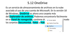 5.12 OneDrive
Es un servicio de almacenamiento de archivos en la nube
asociada al uso de una cuenta de Microsoft. En la versión 10
de Windows, OneDrive es ahora una carpeta más
del Explorador de archivos. Podemos encontrarla fácilmente
en el Panel de navegación, contiene de modo predeterminado
las carpetas Documentos, Fotos y Público
 