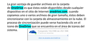 La gran ventaja de guardar archivos en la carpeta
de OneDrive es que éstos están disponibles desde cualquier
dispositivo en el sitio de Internet onedrive.com. cuando
copiamos uno o varios archivos de gran tamaño, éstos deben
sincronizarse con la carpeta de almacenamiento en la nube. El
proceso de sincronización puede verse haciendo clic en el
icono de OneDrive que se encuentra en el área de iconos del
sistema.
 