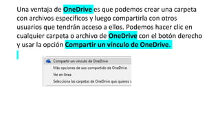 Una ventaja de OneDrive es que podemos crear una carpeta
con archivos específicos y luego compartirla con otros
usuarios que tendrán acceso a ellos. Podemos hacer clic en
cualquier carpeta o archivo de OneDrive con el botón derecho
y usar la opción Compartir un vínculo de OneDrive.
 