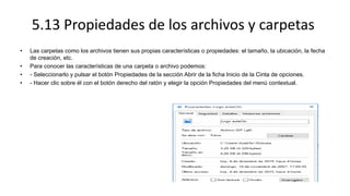 5.13 Propiedades de los archivos y carpetas
• Las carpetas como los archivos tienen sus propias características o propiedades: el tamaño, la ubicación, la fecha
de creación, etc.
• Para conocer las características de una carpeta o archivo podemos:
• - Seleccionarlo y pulsar el botón Propiedades de la sección Abrir de la ficha Inicio de la Cinta de opciones.
• - Hacer clic sobre él con el botón derecho del ratón y elegir la opción Propiedades del menú contextual.
 